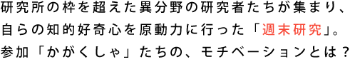 研究所の枠を超えた異分野の研究者たちが集まり、自らの知的好奇心を原動力に行った「n.s. 研究所」。参加「かがくしゃ」たちの、モチベーションとは？