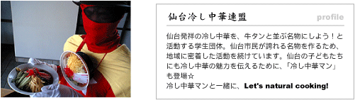 仙台冷し中華連盟。仙台発祥の冷し中華を、牛タンと並ぶ名物にしよう！と活動する学生団体。仙台市民が誇れる名物を作るため、地域に密着した活動を続けています。仙台の子どもたちにも冷し中華の魅力を伝えるために、今回は「冷し中華マン」も登場します☆冷し中華マンと一緒に、Let's natural cooking!